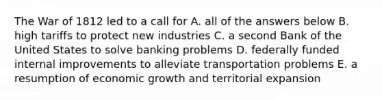 The War of 1812 led to a call for A. all of the answers below B. high tariffs to protect new industries C. a second Bank of the United States to solve banking problems D. federally funded internal improvements to alleviate transportation problems E. a resumption of economic growth and territorial expansion