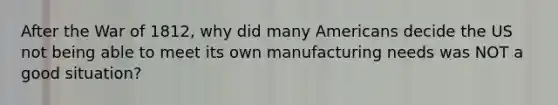 After the War of 1812, why did many Americans decide the US not being able to meet its own manufacturing needs was NOT a good situation?