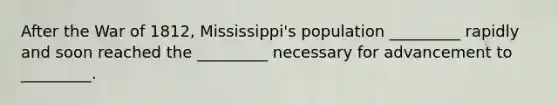 After the War of 1812, Mississippi's population _________ rapidly and soon reached the _________ necessary for advancement to _________.