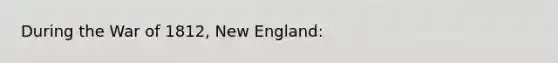 During the <a href='https://www.questionai.com/knowledge/kZ700nRVQz-war-of-1812' class='anchor-knowledge'>war of 1812</a>, New England: