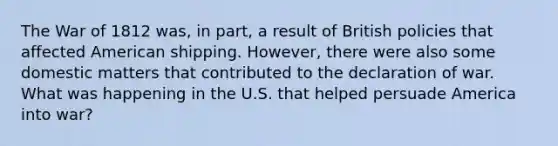 The War of 1812 was, in part, a result of British policies that affected American shipping. However, there were also some domestic matters that contributed to the declaration of war. What was happening in the U.S. that helped persuade America into war?