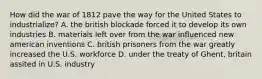 How did the war of 1812 pave the way for the United States to industrialize? A. the british blockade forced it to develop its own industries B. materials left over from the war influenced new american inventions C. british prisoners from the war greatly increased the U.S. workforce D. under the treaty of Ghent, britain assited in U.S. industry