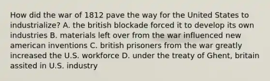 How did the war of 1812 pave the way for the United States to industrialize? A. the british blockade forced it to develop its own industries B. materials left over from the war influenced new american inventions C. british prisoners from the war greatly increased the U.S. workforce D. under the treaty of Ghent, britain assited in U.S. industry