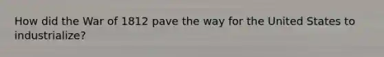 How did the War of 1812 pave the way for the United States to industrialize?