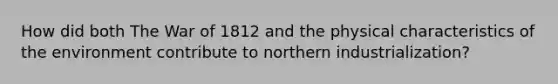 How did both The War of 1812 and the physical characteristics of the environment contribute to northern industrialization?