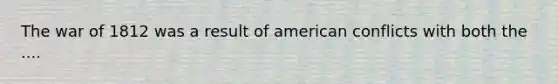 The war of 1812 was a result of american conflicts with both the ....