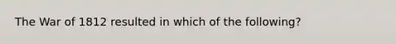 The War of 1812 resulted in which of the following?