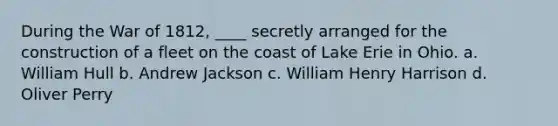 During the War of 1812, ____ secretly arranged for the construction of a fleet on the coast of Lake Erie in Ohio. a. William Hull b. Andrew Jackson c. William Henry Harrison d. Oliver Perry