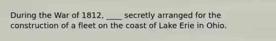 During the <a href='https://www.questionai.com/knowledge/kZ700nRVQz-war-of-1812' class='anchor-knowledge'>war of 1812</a>, ____ secretly arranged for the construction of a fleet on the coast of Lake Erie in Ohio.