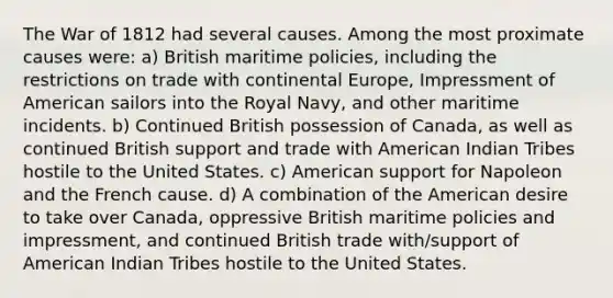 The War of 1812 had several causes. Among the most proximate causes were: a) British maritime policies, including the restrictions on trade with continental Europe, Impressment of American sailors into the Royal Navy, and other maritime incidents. b) Continued British possession of Canada, as well as continued British support and trade with American Indian Tribes hostile to the United States. c) American support for Napoleon and the French cause. d) A combination of the American desire to take over Canada, oppressive British maritime policies and impressment, and continued British trade with/support of American Indian Tribes hostile to the United States.