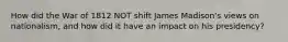 How did the War of 1812 NOT shift James Madison's views on nationalism, and how did it have an impact on his presidency?