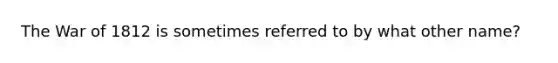 The War of 1812 is sometimes referred to by what other name?