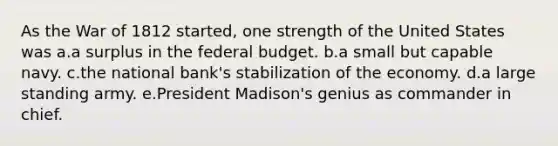 As the War of 1812 started, one strength of the United States was a.a surplus in the federal budget. b.a small but capable navy. c.the national bank's stabilization of the economy. d.a large standing army. e.President Madison's genius as commander in chief.