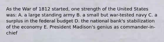 As the War of 1812 started, one strength of the United States was: A. a large standing army B. a small but war-tested navy C. a surplus in the federal budget D. the national bank's stabilization of the economy E. President Madison's genius as commander-in-chief