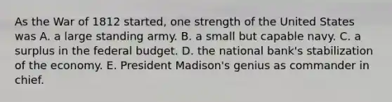 As the War of 1812 started, one strength of the United States was A. a large standing army. B. a small but capable navy. C. a surplus in the federal budget. D. the national bank's stabilization of the economy. E. President Madison's genius as commander in chief.