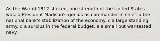 As the War of 1812 started, one strength of the United States was: a President Madison's genius as commander in chief. b the national bank's stabilization of the economy. c a large standing army. d a surplus in the federal budget. e a small but war-tested navy.