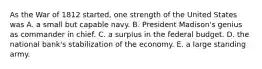 As the War of 1812 started, one strength of the United States was A. a small but capable navy. B. President Madison's genius as commander in chief. C. a surplus in the federal budget. D. the national bank's stabilization of the economy. E. a large standing army.