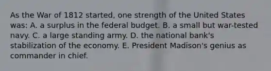 As the War of 1812 started, one strength of the United States was: A. a surplus in the federal budget. B. a small but war-tested navy. C. a large standing army. D. the national bank's stabilization of the economy. E. President Madison's genius as commander in chief.