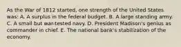 As the War of 1812 started, one strength of the United States was: A. A surplus in the federal budget. B. A large standing army. C. A small but war-tested navy. D. President Madison's genius as commander in chief. E. The national bank's stabilization of the economy.