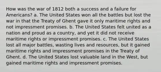 How was the war of 1812 both a success and a failure for Americans? a. The United States won all the battles but lost the war in that the Treaty of Ghent gave it only maritime rights and not impressment promises. b. The United States felt united as a nation and proud as a country, and yet it did not receive maritime rights or impressment promises. c. The United States lost all major battles, wasting lives and resources, but it gained maritime rights and impressment promises in the Treaty of Ghent. d. The United States lost valuable land in the West, but gained maritime rights and impressment promises.