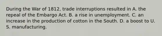 During the War of 1812, trade interruptions resulted in A. the repeal of the Embargo Act. B. a rise in unemployment. C. an increase in the production of cotton in the South. D. a boost to U. S. manufacturing.