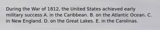 During the War of 1812, the United States achieved early military success A. in the Caribbean. B. on the Atlantic Ocean. C. in New England. D. on the Great Lakes. E. in the Carolinas.