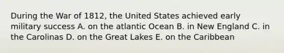 During the War of 1812, the United States achieved early military success A. on the atlantic Ocean B. in New England C. in the Carolinas D. on the Great Lakes E. on the Caribbean