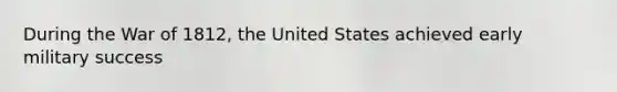 During the War of 1812, the United States achieved early military success