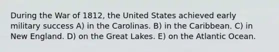 During the War of 1812, the United States achieved early military success A) in the Carolinas. B) in the Caribbean. C) in New England. D) on the Great Lakes. E) on the Atlantic Ocean.