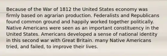 Because of the War of 1812 the United States economy was firmly based on agrarian production. Federalists and Republicans found common ground and happily worked together politically. Native Americans were seen as an important constituency in the United States. Americans developed a sense of national identity in this second war with Great Britain. many Native Americans tried, and failed, to improve their lives.