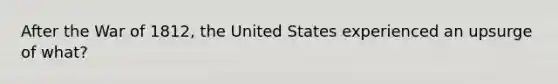 After the War of 1812, the United States experienced an upsurge of what?