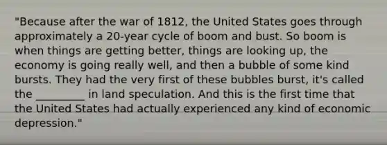 "Because after the war of 1812, the United States goes through approximately a 20-year cycle of boom and bust. So boom is when things are getting better, things are looking up, the economy is going really well, and then a bubble of some kind bursts. They had the very first of these bubbles burst, it's called the _________ in land speculation. And this is the first time that the United States had actually experienced any kind of economic depression."