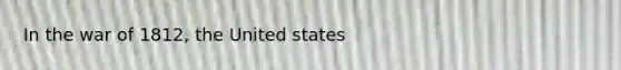 In the war of 1812, the United states