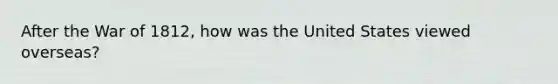 After the War of 1812, how was the United States viewed overseas?