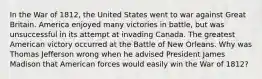 In the War of 1812, the United States went to war against Great Britain. America enjoyed many victories in battle, but was unsuccessful in its attempt at invading Canada. The greatest American victory occurred at the Battle of New Orleans. Why was Thomas Jefferson wrong when he advised President James Madison that American forces would easily win the War of 1812?