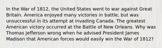 In the War of 1812, the United States went to war against Great Britain. America enjoyed many victories in battle, but was unsuccessful in its attempt at invading Canada. The greatest American victory occurred at the Battle of New Orleans. Why was Thomas Jefferson wrong when he advised President James Madison that American forces would easily win the War of 1812?