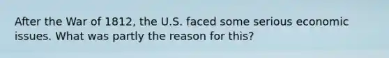 After the War of 1812, the U.S. faced some serious economic issues. What was partly the reason for this?