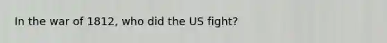 In the war of 1812, who did the US fight?