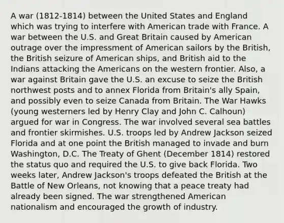 A war (1812-1814) between the United States and England which was trying to interfere with American trade with France. A war between the U.S. and Great Britain caused by American outrage over the impressment of American sailors by the British, the British seizure of American ships, and British aid to the Indians attacking the Americans on the western frontier. Also, a war against Britain gave the U.S. an excuse to seize the British northwest posts and to annex Florida from Britain's ally Spain, and possibly even to seize Canada from Britain. The War Hawks (young westerners led by Henry Clay and John C. Calhoun) argued for war in Congress. The war involved several sea battles and frontier skirmishes. U.S. troops led by Andrew Jackson seized Florida and at one point the British managed to invade and burn Washington, D.C. The Treaty of Ghent (December 1814) restored the status quo and required the U.S. to give back Florida. Two weeks later, Andrew Jackson's troops defeated the British at the Battle of New Orleans, not knowing that a peace treaty had already been signed. The war strengthened American nationalism and encouraged the growth of industry.