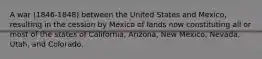 A war (1846-1848) between the United States and Mexico, resulting in the cession by Mexico of lands now constituting all or most of the states of California, Arizona, New Mexico, Nevada, Utah, and Colorado.