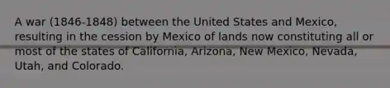 A war (1846-1848) between the United States and Mexico, resulting in the cession by Mexico of lands now constituting all or most of the states of California, Arizona, New Mexico, Nevada, Utah, and Colorado.