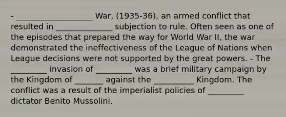 - ___________________ War, (1935-36), an armed conflict that resulted in ______________ subjection to rule. Often seen as one of the episodes that prepared the way for World War II, the war demonstrated the ineffectiveness of the League of Nations when League decisions were not supported by the great powers. - The _________ invasion of _________ was a brief military campaign by the Kingdom of _______ against the __________ Kingdom. The conflict was a result of the imperialist policies of _________ dictator Benito Mussolini.