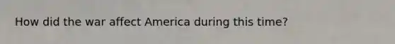 How did the war affect America during this time?