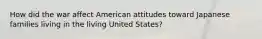 How did the war affect American attitudes toward Japanese families living in the living United States?