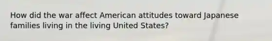 How did the war affect American attitudes toward Japanese families living in the living United States?