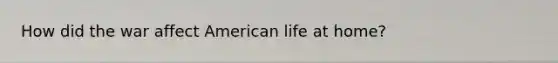 How did the war affect American life at home?