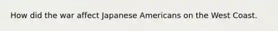 How did the war affect Japanese Americans on the West Coast.