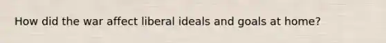 How did the war affect liberal ideals and goals at home?