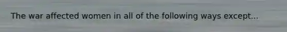 The war affected women in all of the following ways except...