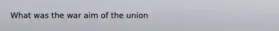 What was the war aim of the union